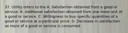 37. Utility refers to the A. Satisfaction obtained from a good or service. B. Additional satisfaction obtained from one more unit of a good or service. C. Willingness to buy specific quantities of a good or service at a particular price. D. Decrease in satisfaction as more of a good or service is consumed.