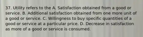 37. Utility refers to the A. Satisfaction obtained from a good or service. B. Additional satisfaction obtained from one more unit of a good or service. C. Willingness to buy specific quantities of a good or service at a particular price. D. Decrease in satisfaction as more of a good or service is consumed.