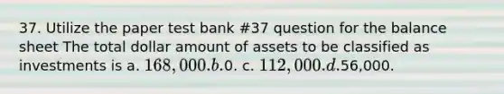 37. Utilize the paper test bank #37 question for the balance sheet The total dollar amount of assets to be classified as investments is a. 168,000. b.0. c. 112,000. d.56,000.