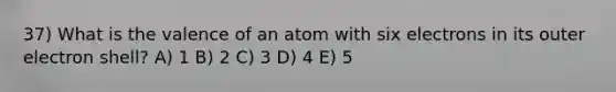 37) What is the valence of an atom with six electrons in its outer electron shell? A) 1 B) 2 C) 3 D) 4 E) 5