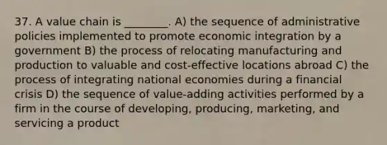 37. A value chain is ________. A) the sequence of administrative policies implemented to promote economic integration by a government B) the process of relocating manufacturing and production to valuable and cost-effective locations abroad C) the process of integrating national economies during a financial crisis D) the sequence of value-adding activities performed by a firm in the course of developing, producing, marketing, and servicing a product