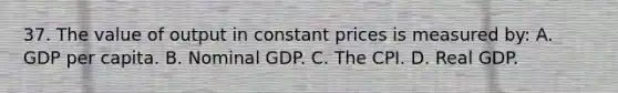 37. The value of output in constant prices is measured by: A. GDP per capita. B. Nominal GDP. C. The CPI. D. Real GDP.