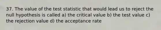 37. The value of <a href='https://www.questionai.com/knowledge/kzeQt8hpQB-the-test-statistic' class='anchor-knowledge'>the test statistic</a> that would lead us to reject the null hypothesis is called a) the critical value b) the test value c) the rejection value d) the acceptance rate