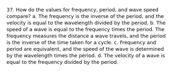 37. How do the values for frequency, period, and wave speed compare? a. The frequency is the inverse of the period, and the velocity is equal to the wavelength divided by the period. b. The speed of a wave is equal to the frequency times the period. The frequency measures the distance a wave travels, and the period is the inverse of the time taken for a cycle. c. Frequency and period are equivalent, and the speed of the wave is determined by the wavelength times the period. d. The velocity of a wave is equal to the frequency divided by the period.