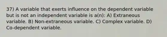 37) A variable that exerts influence on the dependent variable but is not an independent variable is a(n): A) Extraneous variable. B) Non-extraneous variable. C) Complex variable. D) Co-dependent variable.