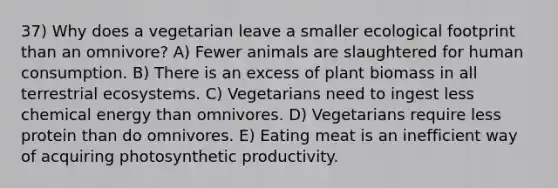 37) Why does a vegetarian leave a smaller ecological footprint than an omnivore? A) Fewer animals are slaughtered for human consumption. B) There is an excess of plant biomass in all terrestrial ecosystems. C) Vegetarians need to ingest less chemical energy than omnivores. D) Vegetarians require less protein than do omnivores. E) Eating meat is an inefficient way of acquiring photosynthetic productivity.