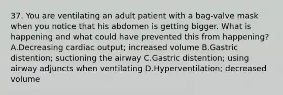 37. You are ventilating an adult patient with a​ bag-valve mask when you notice that his abdomen is getting bigger. What is happening and what could have prevented this from​ happening? A.Decreasing cardiac​ output; increased volume B.Gastric​ distention; suctioning the airway C.Gastric​ distention; using airway adjuncts when ventilating D.Hyperventilation; decreased volume