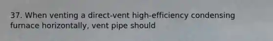 37. When venting a direct-vent high-efficiency condensing furnace horizontally, vent pipe should