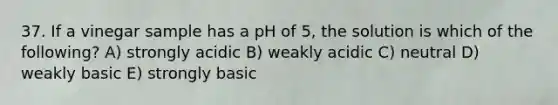 37. If a vinegar sample has a pH of 5, the solution is which of the following? A) strongly acidic B) weakly acidic C) neutral D) weakly basic E) strongly basic