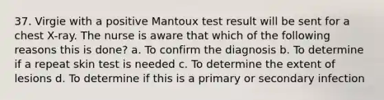 37. Virgie with a positive Mantoux test result will be sent for a chest X-ray. The nurse is aware that which of the following reasons this is done? a. To confirm the diagnosis b. To determine if a repeat skin test is needed c. To determine the extent of lesions d. To determine if this is a primary or secondary infection