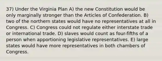 37) Under the <a href='https://www.questionai.com/knowledge/kPCdzBvPry-virginia-plan' class='anchor-knowledge'>virginia plan</a> A) the new Constitution would be only marginally stronger than <a href='https://www.questionai.com/knowledge/k5NDraRCFC-the-articles-of-confederation' class='anchor-knowledge'>the articles of confederation</a>. B) two of the northern states would have no representatives at all in Congress. C) Congress could not regulate either interstate trade or <a href='https://www.questionai.com/knowledge/kzeRB8pnJo-international-trade' class='anchor-knowledge'>international trade</a>. D) slaves would count as four-fifths of a person when apportioning legislative representatives. E) large states would have more representatives in both chambers of Congress.