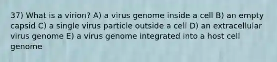 37) What is a virion? A) a virus genome inside a cell B) an empty capsid C) a single virus particle outside a cell D) an extracellular virus genome E) a virus genome integrated into a host cell genome