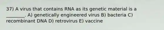 37) A virus that contains RNA as its genetic material is a ________. A) genetically engineered virus B) bacteria C) recombinant DNA D) retrovirus E) vaccine