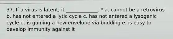 37. If a virus is latent, it _____________. * a. cannot be a retrovirus b. has not entered a lytic cycle c. has not entered a lysogenic cycle d. is gaining a new envelope via budding e. is easy to develop immunity against it