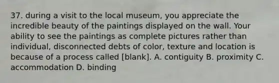 37. during a visit to the local museum, you appreciate the incredible beauty of the paintings displayed on the wall. Your ability to see the paintings as complete pictures rather than individual, disconnected debts of color, texture and location is because of a process called [blank]. A. contiguity B. proximity C. accommodation D. binding