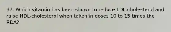 37. Which vitamin has been shown to reduce LDL-cholesterol and raise HDL-cholesterol when taken in doses 10 to 15 times the RDA?