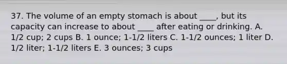 37. The volume of an empty stomach is about ____, but its capacity can increase to about ____ after eating or drinking. A. 1/2 cup; 2 cups B. 1 ounce; 1-1/2 liters C. 1-1/2 ounces; 1 liter D. 1/2 liter; 1-1/2 liters E. 3 ounces; 3 cups