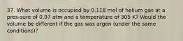 37. What volume is occupied by 0.118 mol of helium gas at a pres-sure of 0.97 atm and a temperature of 305 K? Would the volume be different if the gas was argon (under the same conditions)?