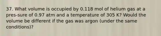 37. What volume is occupied by 0.118 mol of helium gas at a pres-sure of 0.97 atm and a temperature of 305 K? Would the volume be different if the gas was argon (under the same conditions)?