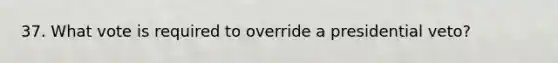 37. What vote is required to override a presidential veto?