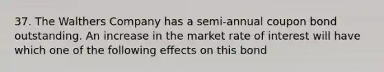 37. The Walthers Company has a semi-annual coupon bond outstanding. An increase in the market rate of interest will have which one of the following effects on this bond