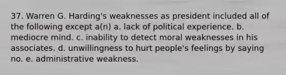 37. Warren G. Harding's weaknesses as president included all of the following except a(n) a. lack of political experience. b. mediocre mind. c. inability to detect moral weaknesses in his associates. d. unwillingness to hurt people's feelings by saying no. e. administrative weakness.