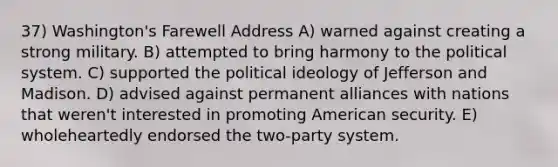 37) Washington's Farewell Address A) warned against creating a strong military. B) attempted to bring harmony to the political system. C) supported the political ideology of Jefferson and Madison. D) advised against permanent alliances with nations that weren't interested in promoting American security. E) wholeheartedly endorsed the two-party system.