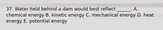 37. Water held behind a dam would best reflect ______. A. chemical energy B. kinetic energy C. mechanical energy D. heat energy E. potential energy