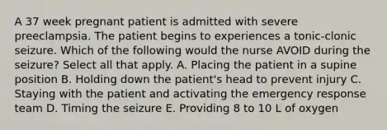 A 37 week pregnant patient is admitted with severe preeclampsia. The patient begins to experiences a tonic-clonic seizure. Which of the following would the nurse AVOID during the seizure? Select all that apply. A. Placing the patient in a supine position B. Holding down the patient's head to prevent injury C. Staying with the patient and activating the emergency response team D. Timing the seizure E. Providing 8 to 10 L of oxygen