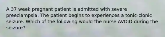 A 37 week pregnant patient is admitted with severe preeclampsia. The patient begins to experiences a tonic-clonic seizure. Which of the following would the nurse AVOID during the seizure?