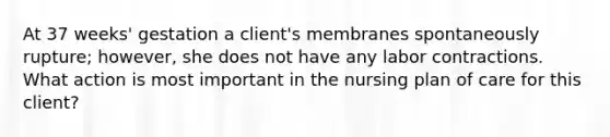 At 37 weeks' gestation a client's membranes spontaneously rupture; however, she does not have any labor contractions. What action is most important in the nursing plan of care for this client?