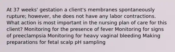 At 37 weeks' gestation a client's membranes spontaneously rupture; however, she does not have any labor contractions. What action is most important in the nursing plan of care for this client? Monitoring for the presence of fever Monitoring for signs of preeclampsia Monitoring for heavy vaginal bleeding Making preparations for fetal scalp pH sampling