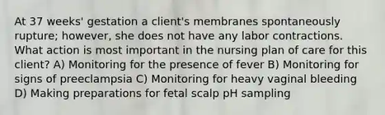 At 37 weeks' gestation a client's membranes spontaneously rupture; however, she does not have any labor contractions. What action is most important in the nursing plan of care for this client? A) Monitoring for the presence of fever B) Monitoring for signs of preeclampsia C) Monitoring for heavy vaginal bleeding D) Making preparations for fetal scalp pH sampling