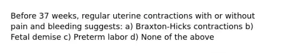 Before 37 weeks, regular uterine contractions with or without pain and bleeding suggests: a) Braxton-Hicks contractions b) Fetal demise c) Preterm labor d) None of the above