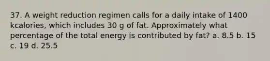 37. A weight reduction regimen calls for a daily intake of 1400 kcalories, which includes 30 g of fat. Approximately what percentage of the total energy is contributed by fat? a. 8.5 b. 15 c. 19 d. 25.5