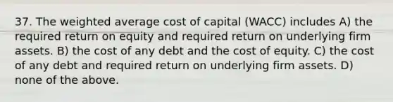 37. The <a href='https://www.questionai.com/knowledge/koL1NUNNcJ-weighted-average' class='anchor-knowledge'>weighted average</a> cost of capital (WACC) includes A) the required return on equity and required return on underlying firm assets. B) the cost of any debt and the cost of equity. C) the cost of any debt and required return on underlying firm assets. D) none of the above.