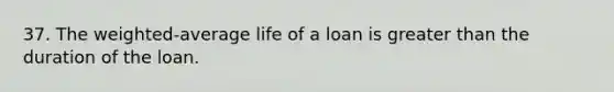 37. The weighted-average life of a loan is greater than the duration of the loan.