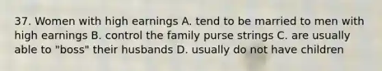 37. Women with high earnings A. tend to be married to men with high earnings B. control the family purse strings C. are usually able to "boss" their husbands D. usually do not have children