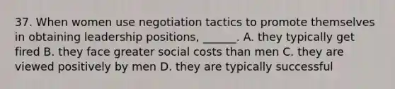 37. When women use negotiation tactics to promote themselves in obtaining leadership positions, ______. A. they typically get fired B. they face greater social costs than men C. they are viewed positively by men D. they are typically successful