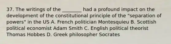 37. The writings of the ________ had a profound impact on the development of the constitutional principle of the "separation of powers" in the US A. French politician Montesquieu B. Scottish political economist Adam Smith C. English political theorist Thomas Hobbes D. Greek philosopher Socrates