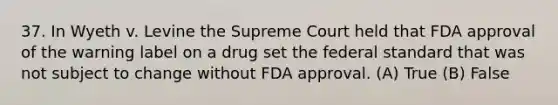 37. In Wyeth v. Levine the Supreme Court held that FDA approval of the warning label on a drug set the federal standard that was not subject to change without FDA approval. (A) True (B) False