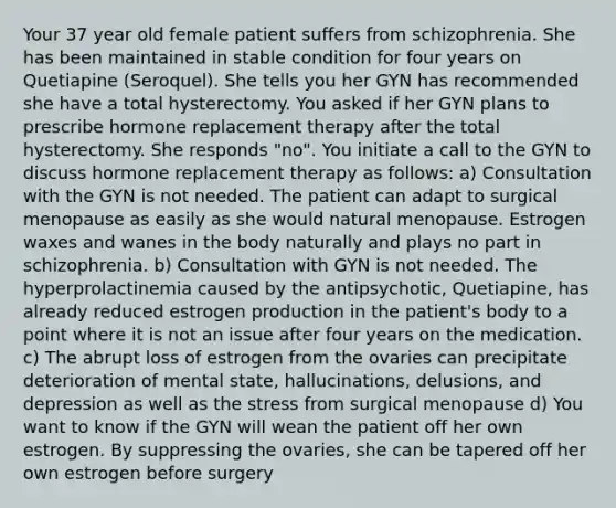 Your 37 year old female patient suffers from schizophrenia. She has been maintained in stable condition for four years on Quetiapine (Seroquel). She tells you her GYN has recommended she have a total hysterectomy. You asked if her GYN plans to prescribe hormone replacement therapy after the total hysterectomy. She responds "no". You initiate a call to the GYN to discuss hormone replacement therapy as follows: a) Consultation with the GYN is not needed. The patient can adapt to surgical menopause as easily as she would natural menopause. Estrogen waxes and wanes in the body naturally and plays no part in schizophrenia. b) Consultation with GYN is not needed. The hyperprolactinemia caused by the antipsychotic, Quetiapine, has already reduced estrogen production in the patient's body to a point where it is not an issue after four years on the medication. c) The abrupt loss of estrogen from the ovaries can precipitate deterioration of mental state, hallucinations, delusions, and depression as well as the stress from surgical menopause d) You want to know if the GYN will wean the patient off her own estrogen. By suppressing the ovaries, she can be tapered off her own estrogen before surgery