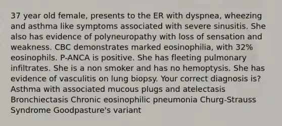 37 year old female, presents to the ER with dyspnea, wheezing and asthma like symptoms associated with severe sinusitis. She also has evidence of polyneuropathy with loss of sensation and weakness. CBC demonstrates marked eosinophilia, with 32% eosinophils. P-ANCA is positive. She has fleeting pulmonary infiltrates. She is a non smoker and has no hemoptysis. She has evidence of vasculitis on lung biopsy. Your correct diagnosis is? Asthma with associated mucous plugs and atelectasis Bronchiectasis Chronic eosinophilic pneumonia Churg-Strauss Syndrome Goodpasture's variant