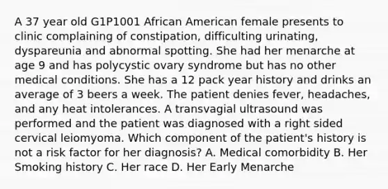 A 37 year old G1P1001 African American female presents to clinic complaining of constipation, difficulting urinating, dyspareunia and abnormal spotting. She had her menarche at age 9 and has polycystic ovary syndrome but has no other medical conditions. She has a 12 pack year history and drinks an average of 3 beers a week. The patient denies fever, headaches, and any heat intolerances. A transvagial ultrasound was performed and the patient was diagnosed with a right sided cervical leiomyoma. Which component of the patient's history is not a risk factor for her diagnosis? A. Medical comorbidity B. Her Smoking history C. Her race D. Her Early Menarche