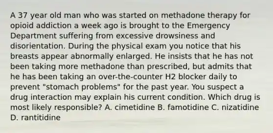 A 37 year old man who was started on methadone therapy for opioid addiction a week ago is brought to the Emergency Department suffering from excessive drowsiness and disorientation. During the physical exam you notice that his breasts appear abnormally enlarged. He insists that he has not been taking more methadone than prescribed, but admits that he has been taking an over-the-counter H2 blocker daily to prevent "stomach problems" for the past year. You suspect a drug interaction may explain his current condition. Which drug is most likely responsible? A. cimetidine B. famotidine C. nizatidine D. rantitidine