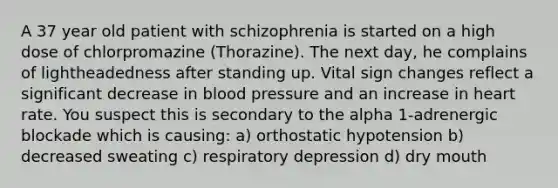 A 37 year old patient with schizophrenia is started on a high dose of chlorpromazine (Thorazine). The next day, he complains of lightheadedness after standing up. Vital sign changes reflect a significant decrease in blood pressure and an increase in heart rate. You suspect this is secondary to the alpha 1-adrenergic blockade which is causing: a) orthostatic hypotension b) decreased sweating c) respiratory depression d) dry mouth