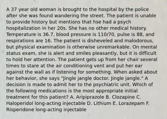 A 37 year old woman is brought to the hospital by the police after she was found wandering the street. The patient is unable to provide history but mentions that hse had a psych hospitalization in her 20s. She has no other medical history. Temperature is 36.7, blood pressure is 110/70, pulse is 88, and respirations are 16. The patient is disheveled and malodorous, but physical examination is otherwise unremarkable. On mental status exam, she is alert and smiles pleasantly, but it is difficult to hold her attention. The patient gets up from her chair several times to stare at the air conditioning vent and put her ear against the wall as if listening for something. When asked about her behavior, she says "Jingle jangle doctor. Jingle jangle." A decision is made to admit her to the psychiatric unit. Which of the following medications is the most appropriate initial treatment for this patient? A. Aripiprazole B. Clozapine C. Haloperidol long-acting injectable D. Lithium E. Lorazepam F. Risperidone long-acting injectable