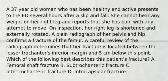 A 37 year old woman who has been healthy and active presents to the ED several hours after a slip and fall. She cannot bear any weight on her right leg and reports that she has pain with any attempt to move. On inspection, her right leg is shortened and externally rotated. A plain radiograph of her pelvis and hip confirms a fracture of the femur. A careful review of the radiograph determines that her fracture is located between the lesser trochanter's inferior margin and 5 cm below this point. Which of the following best describes this patient's fracture? A. Femoral shaft fracture B. Subtrochanteric fracture C. Intertrochanteric fracture D. Intracapsular fracture