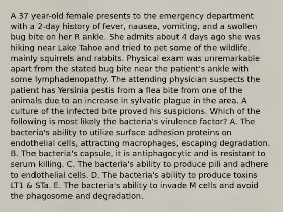 A 37 year-old female presents to the emergency department with a 2-day history of fever, nausea, vomiting, and a swollen bug bite on her R ankle. She admits about 4 days ago she was hiking near Lake Tahoe and tried to pet some of the wildlife, mainly squirrels and rabbits. Physical exam was unremarkable apart from the stated bug bite near the patient's ankle with some lymphadenopathy. The attending physician suspects the patient has Yersinia pestis from a flea bite from one of the animals due to an increase in sylvatic plague in the area. A culture of the infected bite proved his suspicions. Which of the following is most likely the bacteria's virulence factor? A. The bacteria's ability to utilize surface adhesion proteins on endothelial cells, attracting macrophages, escaping degradation. B. The bacteria's capsule, it is antiphagocytic and is resistant to serum killing. C. The bacteria's ability to produce pili and adhere to endothelial cells. D. The bacteria's ability to produce toxins LT1 & STa. E. The bacteria's ability to invade M cells and avoid the phagosome and degradation.