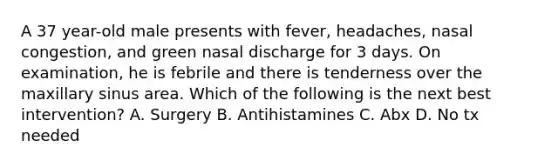 A 37 year-old male presents with fever, headaches, nasal congestion, and green nasal discharge for 3 days. On examination, he is febrile and there is tenderness over the maxillary sinus area. Which of the following is the next best intervention? A. Surgery B. Antihistamines C. Abx D. No tx needed